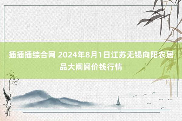 插插插综合网 2024年8月1日江苏无锡向阳农居品大阛阓价钱行情