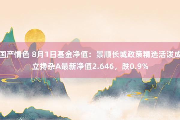 国产情色 8月1日基金净值：景顺长城政策精选活泼成立搀杂A最新净值2.646，跌0.9%