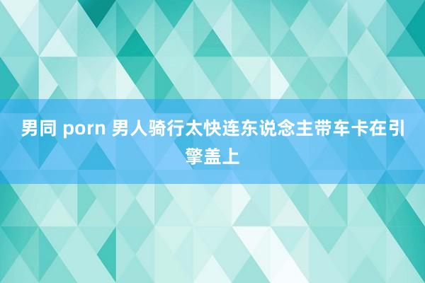 男同 porn 男人骑行太快连东说念主带车卡在引擎盖上