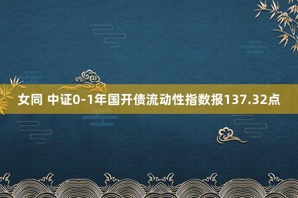 女同 中证0-1年国开债流动性指数报137.32点