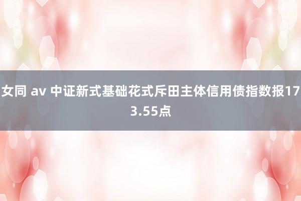 女同 av 中证新式基础花式斥田主体信用债指数报173.55点