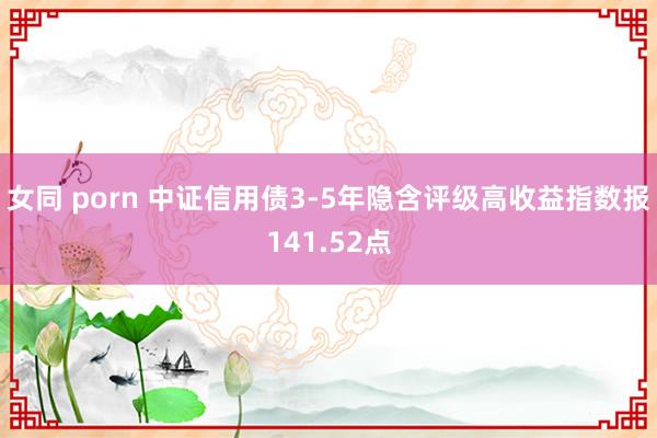 女同 porn 中证信用债3-5年隐含评级高收益指数报141.52点