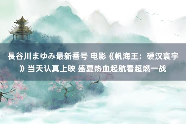 長谷川まゆみ最新番号 电影《帆海王：硬汉寰宇》当天认真上映 盛夏热血起航看超燃一战