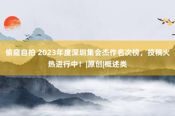 偷窥自拍 2023年度深圳集会杰作名次榜，投稿火热进行中！|原创|概述类