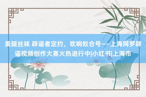 美腿丝袜 辟谣者定约，吹响蚁合号——上海网罗辟谣视频创作大赛火热进行中|小红书|上海市