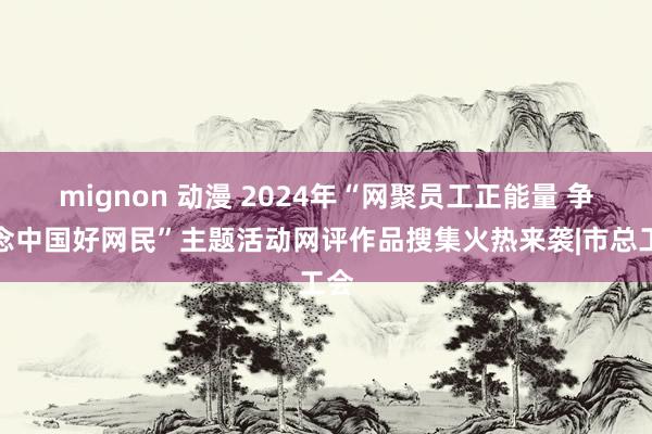 mignon 动漫 2024年“网聚员工正能量 争作念中国好网民”主题活动网评作品搜集火热来袭|市总工会