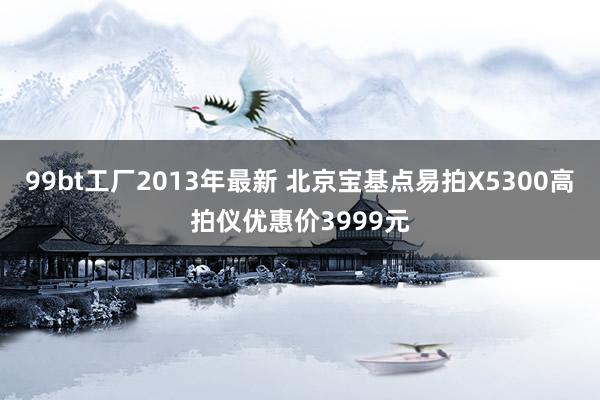 99bt工厂2013年最新 北京宝基点易拍X5300高拍仪优惠价3999元