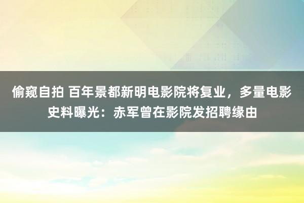 偷窥自拍 百年景都新明电影院将复业，多量电影史料曝光：赤军曾在影院发招聘缘由