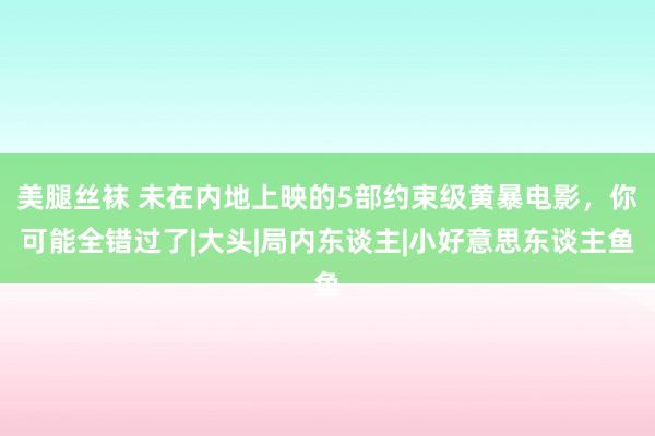 美腿丝袜 未在内地上映的5部约束级黄暴电影，你可能全错过了|大头|局内东谈主|小好意思东谈主鱼