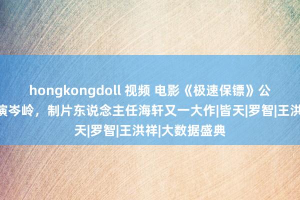 hongkongdoll 视频 电影《极速保镖》公映，王清亭扮演岑岭，制片东说念主任海轩又一大作|皆天|罗智|王洪祥|大数据盛典