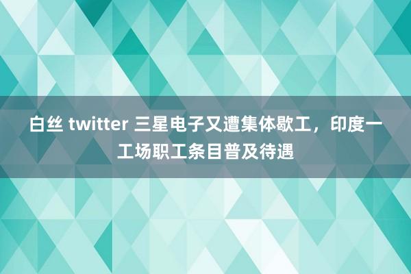 白丝 twitter 三星电子又遭集体歇工，印度一工场职工条目普及待遇