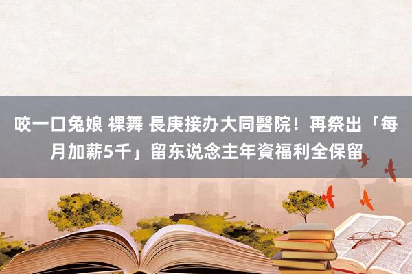 咬一口兔娘 裸舞 長庚接办大同醫院！再祭出「每月加薪5千」留东说念主　年資福利全保留