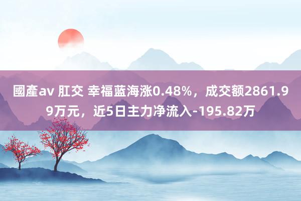 國產av 肛交 幸福蓝海涨0.48%，成交额2861.99万元，近5日主力净流入-195.82万