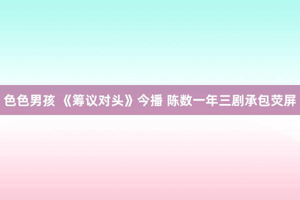 色色男孩 《筹议对头》今播 陈数一年三剧承包荧屏