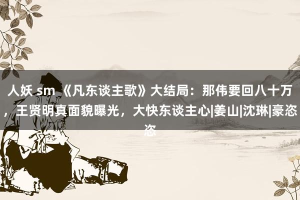 人妖 sm 《凡东谈主歌》大结局：那伟要回八十万，王贤明真面貌曝光，大快东谈主心|姜山|沈琳|豪恣