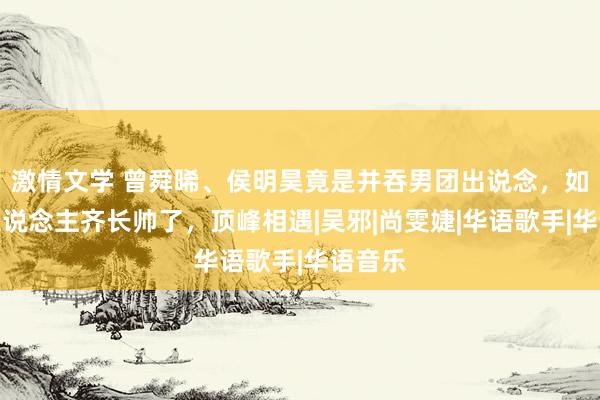 激情文学 曾舜晞、侯明昊竟是并吞男团出说念，如今两东说念主齐长帅了，顶峰相遇|吴邪|尚雯婕|华语歌手|华语音乐