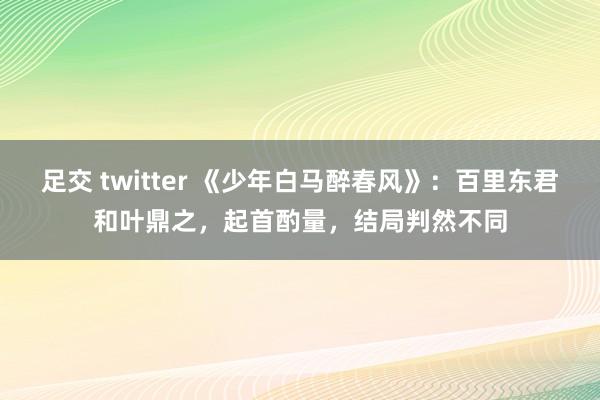 足交 twitter 《少年白马醉春风》：百里东君和叶鼎之，起首酌量，结局判然不同