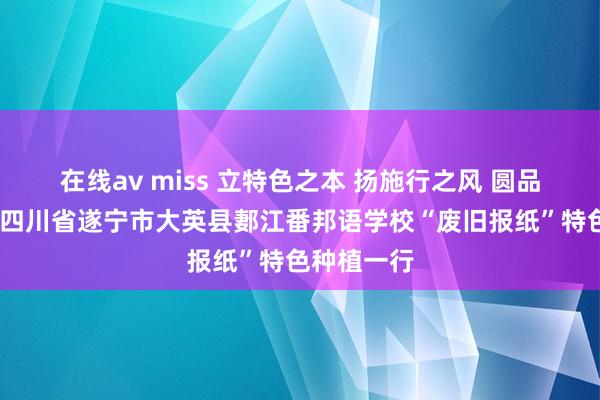 在线av miss 立特色之本 扬施行之风 圆品牌之梦——四川省遂宁市大英县郪江番邦语学校“废旧报纸”特色种植一行