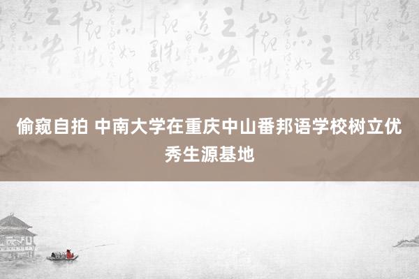 偷窥自拍 中南大学在重庆中山番邦语学校树立优秀生源基地