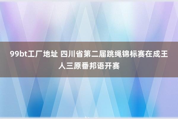 99bt工厂地址 四川省第二届跳绳锦标赛在成王人三原番邦语开赛